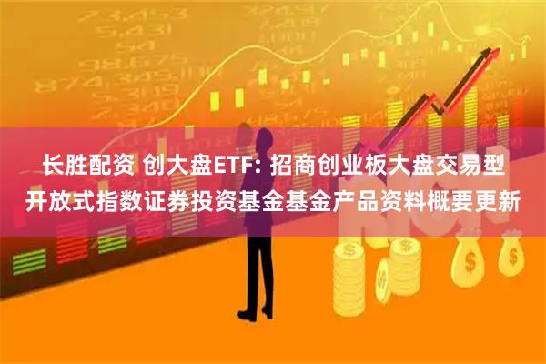 长胜配资 创大盘ETF: 招商创业板大盘交易型开放式指数证券投资基金基金产品资料概要更新