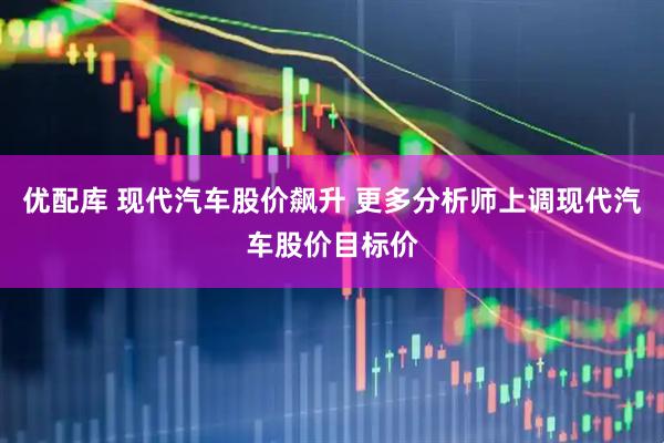优配库 现代汽车股价飙升 更多分析师上调现代汽车股价目标价