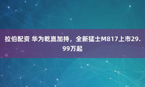 拉伯配资 华为乾崑加持，全新猛士M817上市29.99万起